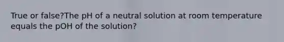 True or false?The pH of a neutral solution at room temperature equals the pOH of the solution?