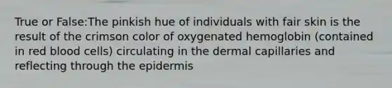 True or False:The pinkish hue of individuals with fair skin is the result of the crimson color of oxygenated hemoglobin (contained in red blood cells) circulating in the dermal capillaries and reflecting through <a href='https://www.questionai.com/knowledge/kBFgQMpq6s-the-epidermis' class='anchor-knowledge'>the epidermis</a>