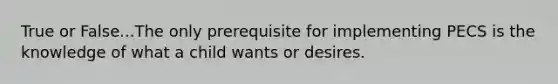 True or False...The only prerequisite for implementing PECS is the knowledge of what a child wants or desires.