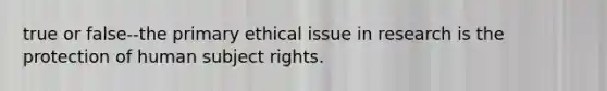 true or false--the primary ethical issue in research is the protection of human subject rights.