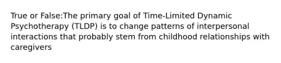 True or False:The primary goal of Time-Limited Dynamic Psychotherapy (TLDP) is to change patterns of interpersonal interactions that probably stem from childhood relationships with caregivers