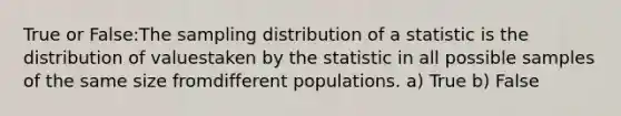 True or False:The sampling distribution of a statistic is the distribution of valuestaken by the statistic in all possible samples of the same size fromdifferent populations. a) True b) False