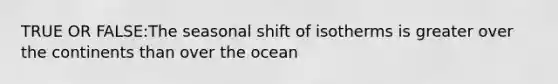 TRUE OR FALSE:The seasonal shift of isotherms is greater over the continents than over the ocean