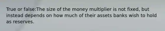 True or false:The size of the money multiplier is not fixed, but instead depends on how much of their assets banks wish to hold as reserves.