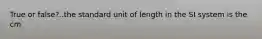 True or false?..the standard unit of length in the SI system is the cm