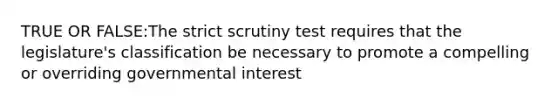 TRUE OR FALSE:The strict scrutiny test requires that the legislature's classification be necessary to promote a compelling or overriding governmental interest