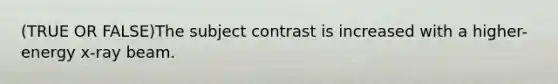 (TRUE OR FALSE)The subject contrast is increased with a higher-energy x-ray beam.