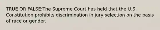 TRUE OR FALSE:The Supreme Court has held that the U.S. Constitution prohibits discrimination in jury selection on the basis of race or gender.