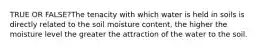 TRUE OR FALSE?The tenacity with which water is held in soils is directly related to the soil moisture content, the higher the moisture level the greater the attraction of the water to the soil.