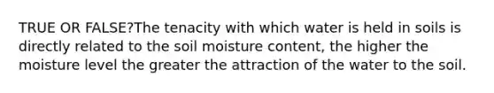 TRUE OR FALSE?The tenacity with which water is held in soils is directly related to the soil moisture content, the higher the moisture level the greater the attraction of the water to the soil.