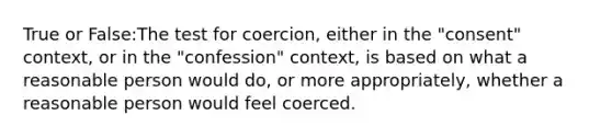 True or False:The test for coercion, either in the "consent" context, or in the "confession" context, is based on what a reasonable person would do, or more appropriately, whether a reasonable person would feel coerced.