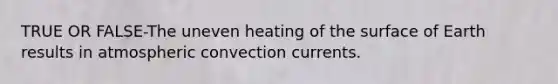 TRUE OR FALSE-The uneven heating of the surface of Earth results in atmospheric convection currents.