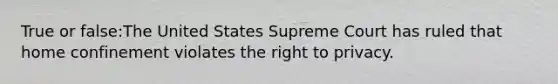 True or false:The United States Supreme Court has ruled that home confinement violates <a href='https://www.questionai.com/knowledge/kP8JKypsnv-the-right-to-privacy' class='anchor-knowledge'>the right to privacy</a>.