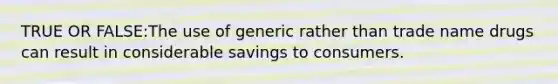 TRUE OR FALSE:The use of generic rather than trade name drugs can result in considerable savings to consumers.