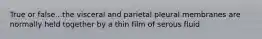 True or false...the visceral and parietal pleural membranes are normally held together by a thin film of serous fluid