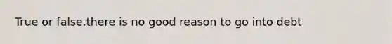 True or false.there is no good reason to go into debt