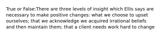 True or False:There are three levels of insight which Ellis says are necessary to make positive changes: what we choose to upset ourselves; that we acknowledge we acquired irrational beliefs and then maintain them; that a client needs work hard to change