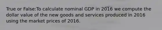 True or False:To calculate nominal GDP in 2016 we compute the dollar value of the new goods and services produced in 2016 using the market prices of 2016.