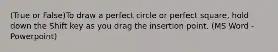 (True or False)To draw a perfect circle or perfect square, hold down the Shift key as you drag the insertion point. (MS Word - Powerpoint)