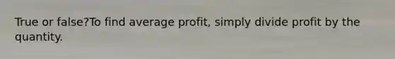 True or false?To find average profit, simply divide profit by the quantity.