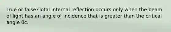 True or false?Total internal reflection occurs only when the beam of light has an angle of incidence that is greater than the critical angle θc.