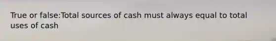 True or false:Total sources of cash must always equal to total uses of cash