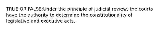 TRUE OR FALSE:Under the principle of judicial review, the courts have the authority to determine the constitutionality of legislative and executive acts.