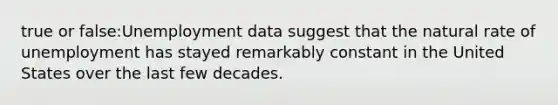 true or false:Unemployment data suggest that the natural rate of unemployment has stayed remarkably constant in the United States over the last few decades.