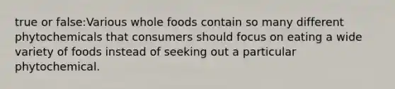 true or false:Various whole foods contain so many different phytochemicals that consumers should focus on eating a wide variety of foods instead of seeking out a particular phytochemical.