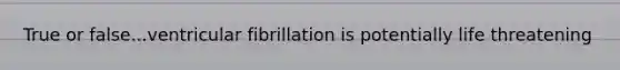 True or false...ventricular fibrillation is potentially life threatening