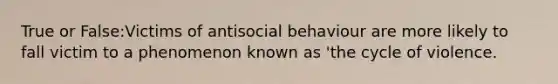 True or False:Victims of antisocial behaviour are more likely to fall victim to a phenomenon known as 'the cycle of violence.