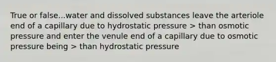 True or false...water and dissolved substances leave the arteriole end of a capillary due to hydrostatic pressure > than osmotic pressure and enter the venule end of a capillary due to osmotic pressure being > than hydrostatic pressure