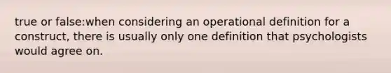 true or false:when considering an operational definition for a construct, there is usually only one definition that psychologists would agree on.