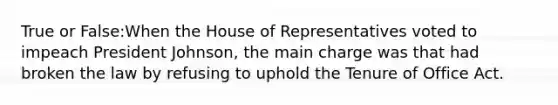 True or False:When the House of Representatives voted to impeach President Johnson, the main charge was that had broken the law by refusing to uphold the Tenure of Office Act.