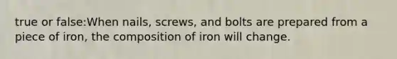 true or false:When nails, screws, and bolts are prepared from a piece of iron, the composition of iron will change.