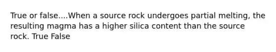 True or false....When a source rock undergoes partial melting, the resulting magma has a higher silica content than the source rock. True False