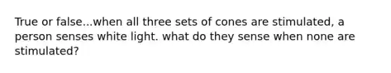 True or false...when all three sets of cones are stimulated, a person senses white light. what do they sense when none are stimulated?