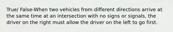 True/ False-When two vehicles from different directions arrive at the same time at an intersection with no signs or signals, the driver on the right must allow the driver on the left to go first.