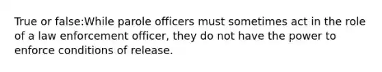 True or false:While parole officers must sometimes act in the role of a law enforcement officer, they do not have the power to enforce conditions of release.