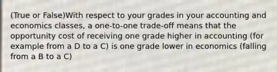 (True or False)With respect to your grades in your accounting and economics classes, a one-to-one trade-off means that the opportunity cost of receiving one grade higher in accounting (for example from a D to a C) is one grade lower in economics (falling from a B to a C)