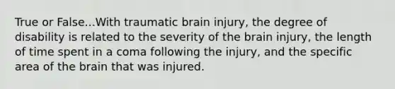 True or False...With traumatic brain injury, the degree of disability is related to the severity of the brain injury, the length of time spent in a coma following the injury, and the specific area of the brain that was injured.