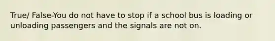 True/ False-You do not have to stop if a school bus is loading or unloading passengers and the signals are not on.