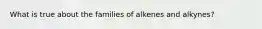 What is true about the families of alkenes and alkynes?