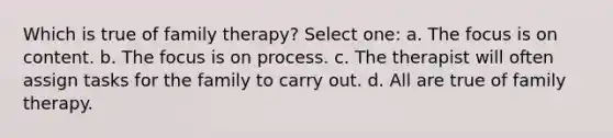 Which is true of family therapy? Select one: a. The focus is on content. b. The focus is on process. c. The therapist will often assign tasks for the family to carry out. d. All are true of family therapy.