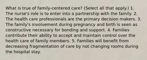 What is true of family-centered care? (Select all that apply.) 1. The nurse's role is to enter into a partnership with the family. 2. The health care professionals are the primary decision makers. 3. The family's involvement during pregnancy and birth is seen as constructive necessary for bonding and support. 4. Families contribute their ability to accept and maintain control over the health care of family members. 5. Families will benefit from decreasing fragmentation of care by not changing rooms during the hospital stay.