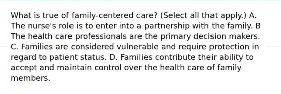 What is true of family-centered care? (Select all that apply.) A. The nurse's role is to enter into a partnership with the family. B The health care professionals are the primary decision makers. C. Families are considered vulnerable and require protection in regard to patient status. D. Families contribute their ability to accept and maintain control over the health care of family members.