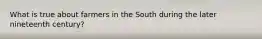 What is true about farmers in the South during the later nineteenth century?