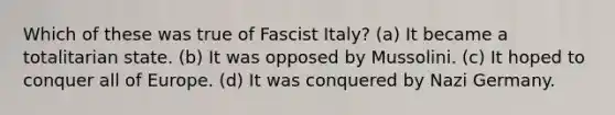 Which of these was true of Fascist Italy? (a) It became a totalitarian state. (b) It was opposed by Mussolini. (c) It hoped to conquer all of Europe. (d) It was conquered by Nazi Germany.