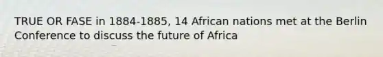 TRUE OR FASE in 1884-1885, 14 African nations met at the Berlin Conference to discuss the future of Africa