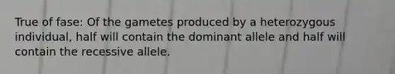 True of fase: Of the gametes produced by a heterozygous individual, half will contain the dominant allele and half will contain the recessive allele.